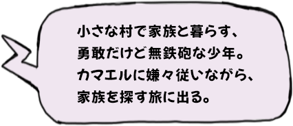 小さな村で家族と暮らす、勇敢だけど無鉄砲な少年。カマエルに嫌々従いながら、家族を探す旅に出る。