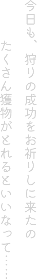 今日も、狩りの成功をお祈りしに来たの。 たくさん獲物がとれるといいなって……
