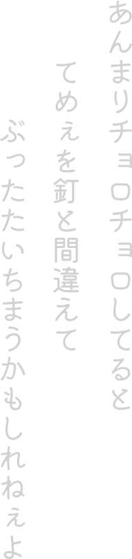 あんまりチョロチョロしてるとてめぇを釘と間違えてぶったたいちまうかもしれねぇよ