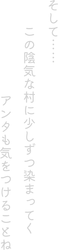 そして…… この陰気な村に少しずつ染まってくアンタも気をつけることね