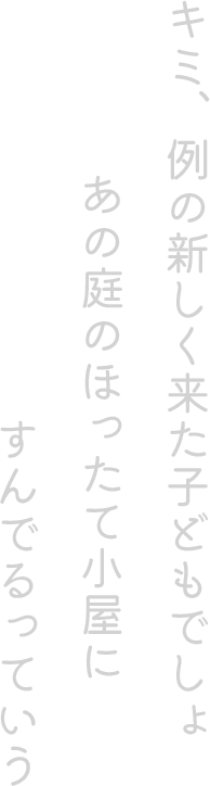 キミ、例の新しく来た子どもでしょ。あの庭のほったて小屋にすんでるっていう