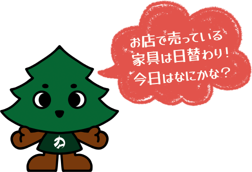 お店で売ってる家具は日替わり！ 今日はなにかな？