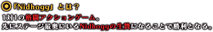 『Nidhogg -ニーズヘッグ-』とは？
              1対1の格闘アクションゲーム。先にステージ最奥にいるNidhoggの生贄になることで勝利となる。