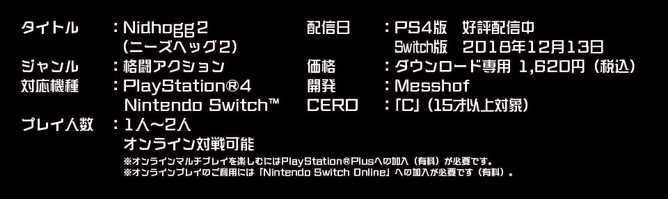 タイトル　　：Nidhogg2（ニーズヘッグ2）
        ジャンル　　：格闘アクション
        対応機種　　：PlayStation®4、Nintendo Switch™
        プレイ人数　：1人～2人
        価格　　　：ダウンロード専用 1,620円（税込）
        開発　　　：Messhof
        CERO　 ：「C」（15才以上対象）