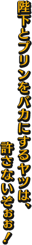 陛下とプリンをバカにするヤツは、許さないぞぉぉ！！