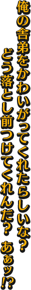 俺の舎弟をかわいがってくれたらしいな？ どう落とし前つけてくれんだ？ あぁッ！！？
