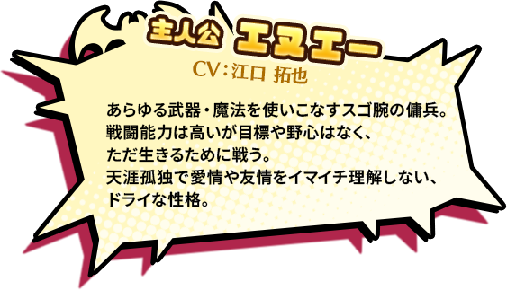 主人公 エヌエー CV:江口 卓也　あらゆる武器・魔法を使いこなすスゴ腕の傭兵。戦闘能力は高いが目標や野心はなく、ただ生きるために戦う。天涯孤独で愛情や友情をイマイチ理解しない、ドライな性格。