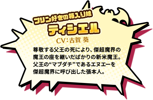 プリン好きの箱入り娘 ティシエル CV:古賀 葵　尊敬する父王の死により、傑超魔界の魔王の座を継いだばかりの新米魔王。父王の“マブダチ”であるエヌエーを傑超魔界に呼び出した張本人。