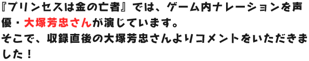 
                      『プリンセスは金の亡者』では、ゲーム内ナレーションを声優・大塚芳忠さんが演じています。
                      そこで、収録直後の大塚芳忠さんよりコメントをいただきました！
                      