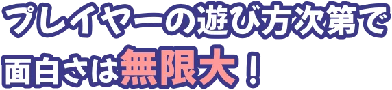 プレイヤーの遊び方次第で面白さは無限大！