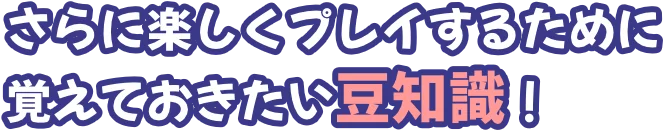 さらに楽しくプレイするために覚えておきたい豆知識！