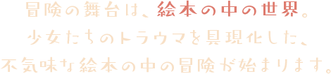冒険の舞台は、絵本の中の世界。少女たちのトラウマを具現化した、不気味な絵本の中の冒険が始まります。