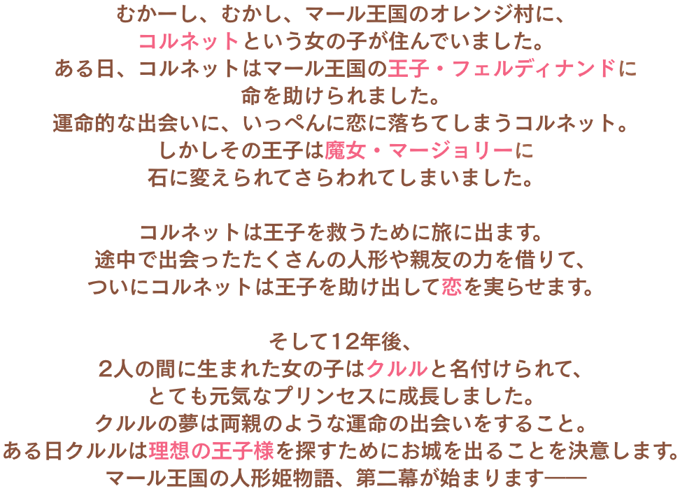 
								むかーし、むかし、マール王国のオレンジ村に、コルネットという女の子が住んでいました。
								ある日、コルネットはマール王国の王子・フェルディナンドに命を助けられました。
								運命的な出会いに、いっぺんに恋に落ちてしまうコルネット。
								しかしその王子は魔女・マージョリーに石に変えられてさらわれてしまいました。
	
								コルネットは王子を救うために旅に出ます。
								途中で出会ったたくさんの人形や親友の力を借りて、
								ついにコルネットは王子を助け出して恋を実らせます。
	
								そして12年後、
								2人の間に生まれた女の子はクルルと名付けられて、
								とても元気なプリンセスに成長しました。
								クルルの夢は両親のような運命の出会いをすること。
								ある日クルルは理想の王子様を探すためにお城を出ることを決意します。
								マール王国の人形姫物語、第二幕が始まります――
								