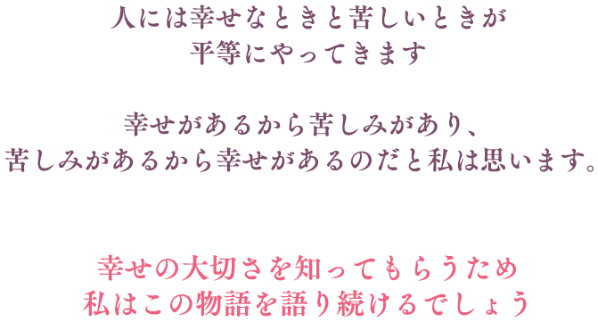 
								人には幸せなときと苦しいときが
								平等にやってきます
								
								幸せがあるから苦しみがあり、
								苦しみがあるから幸せがあるのだと私は思います。
	
								幸せの大切さを知ってもらうため
								私はこの物語を語り続けるでしょう
								