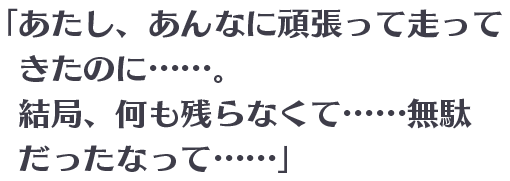 「あたし、あんなに頑張って走ってきたのに……。結局、何も残らなくて……無駄だったなって……」