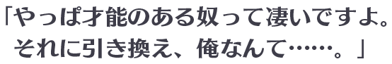 「やっぱ才能のある奴って凄いですよ。それに引き換え、俺なんて……。」