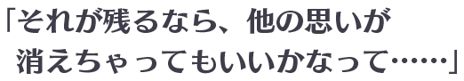 「それが残るなら、他の思いが消えちゃってもいいかなって……」