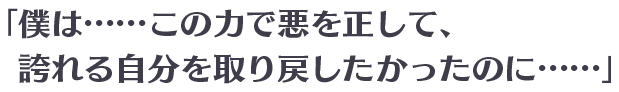 「僕は……この力で悪を正して、誇れる自分を取り戻したかったのに……」