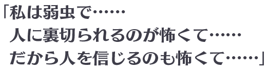 「私は弱虫で……人に裏切られるのが怖くて……だから人を信じるのも怖くて……」