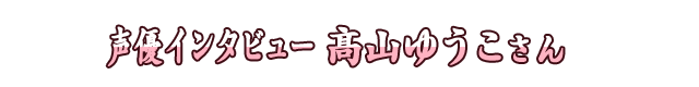 声優インタビュー 髙山ゆうこさん