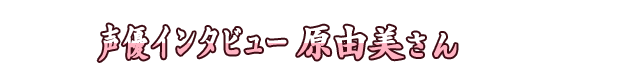 声優インタビュー 原由美さん